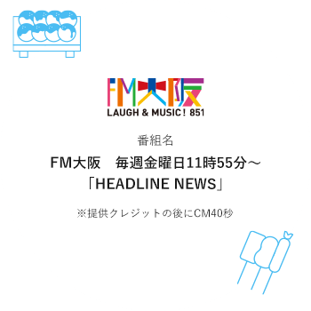 番組名 FM大阪　毎週金曜日11時55分～「HEADLINE NEWS」※提供クレジットの後にCM40秒