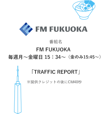 番組名FM FUKUOKA　毎週月～金曜日 15：34～（金のみ15:45～）「TRAFFIC REPORT」※提供クレジットの後にCM40秒